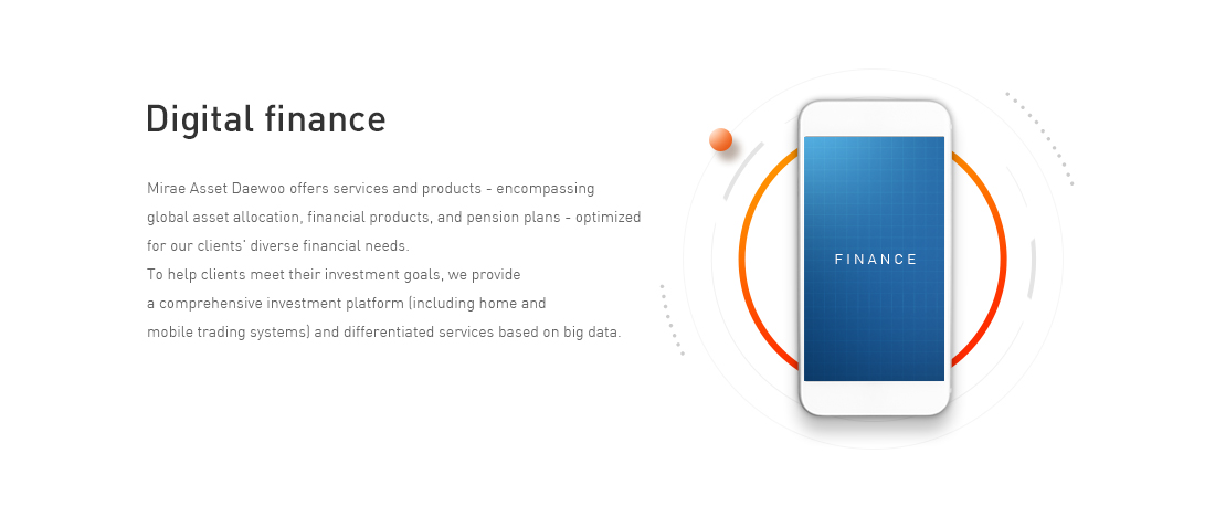Digital finance - Mirae Asset Daewoo offers services and products encompassing global asset allocation, financial products, and pension plans optimized for our clients' diverse financial needs. To help clients meet their investment goals, we provide a comprehensive investment platform (including home and mobile trading systems) and differentiated services based on big data. 