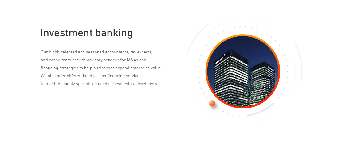 Investment banking - Our highly talented and seasoned accountants, tax experts, and consultants provide advisory services for M&As and financing strategies to help businesses expand enterprise value. We also offer differentiated project financing services to meet the highly specialized needs of real estate developers. 